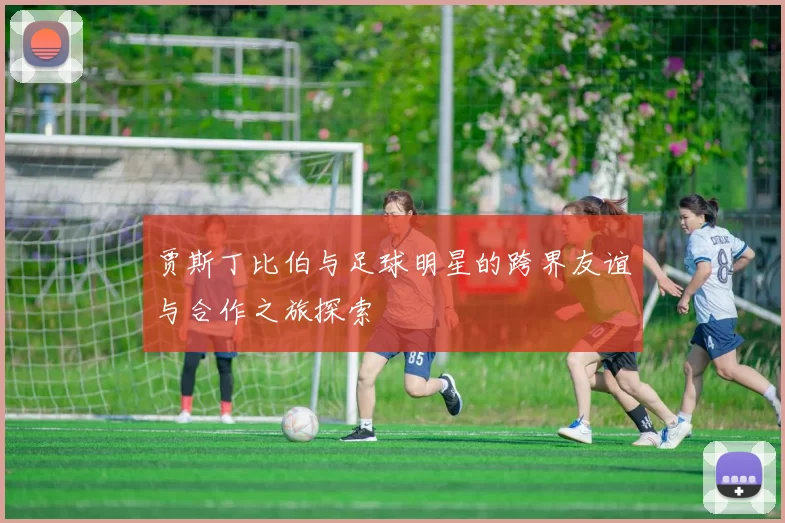 贾斯丁比伯与足球明星的跨界友谊与合作之旅探索