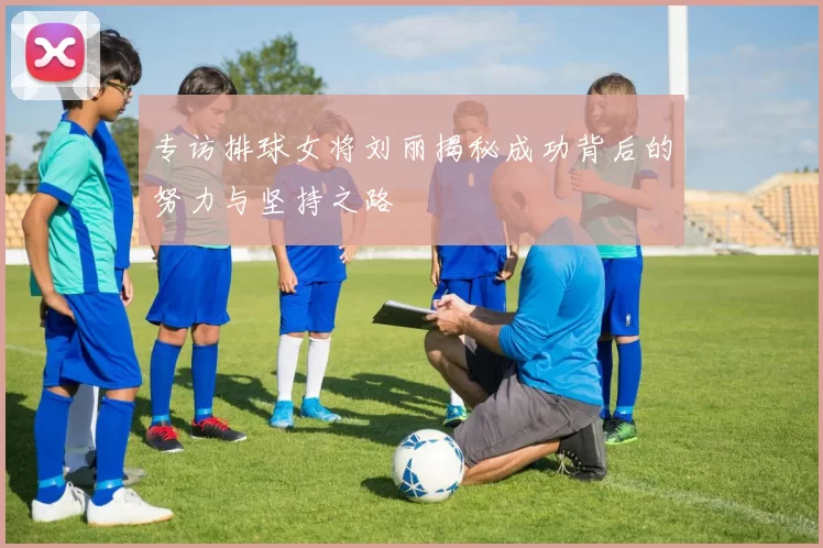 专访排球女将刘丽揭秘成功背后的努力与坚持之路