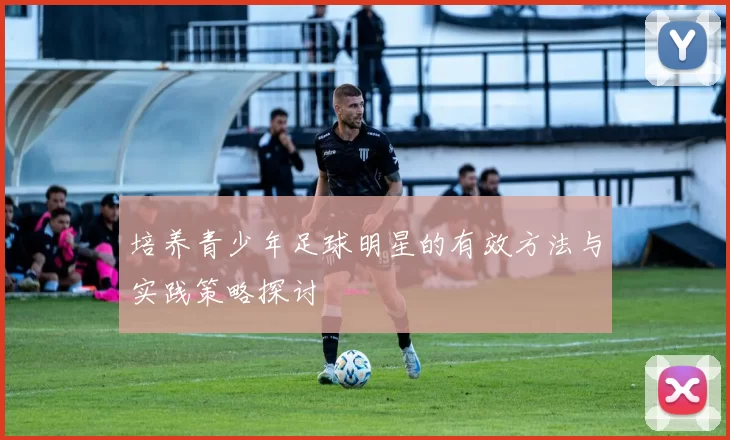 培养青少年足球明星的有效方法与实践策略探讨