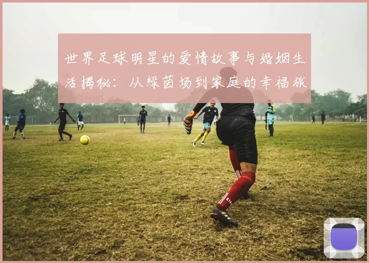 世界足球明星的爱情故事与婚姻生活揭秘：从绿茵场到家庭的幸福旅程