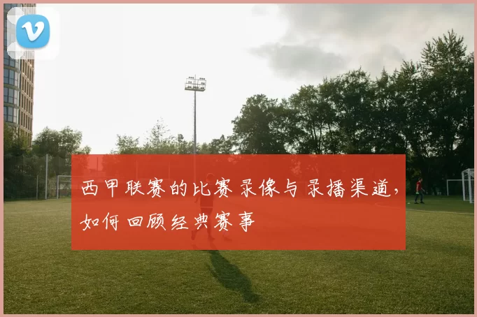 西甲联赛的比赛录像与录播渠道，如何回顾经典赛事