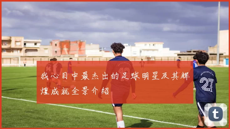 我心目中最杰出的足球明星及其辉煌成就全景介绍