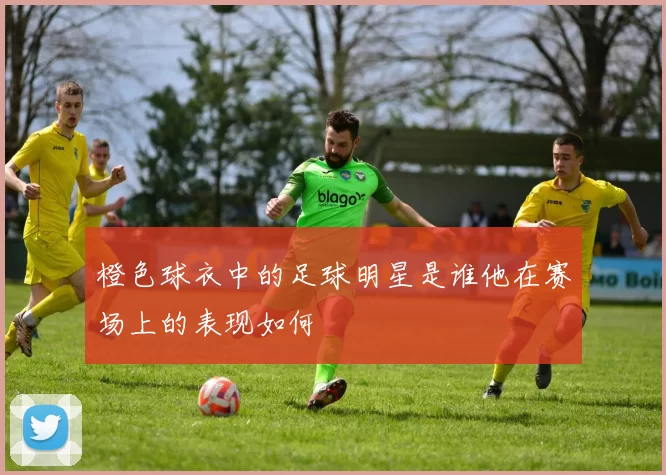 橙色球衣中的足球明星是谁他在赛场上的表现如何