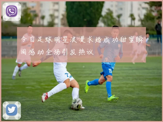 今日足球明星浪漫求婚成功甜蜜瞬间感动全场引发热议