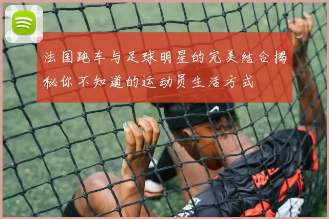 法国跑车与足球明星的完美结合揭秘你不知道的运动员生活方式