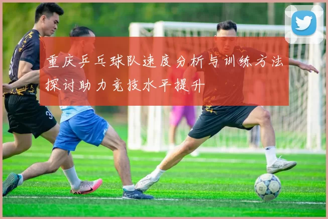 重庆乒乓球队速度分析与训练方法探讨助力竞技水平提升