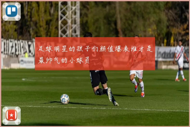 足球明星的孩子们颜值爆表谁才是最帅气的小球员