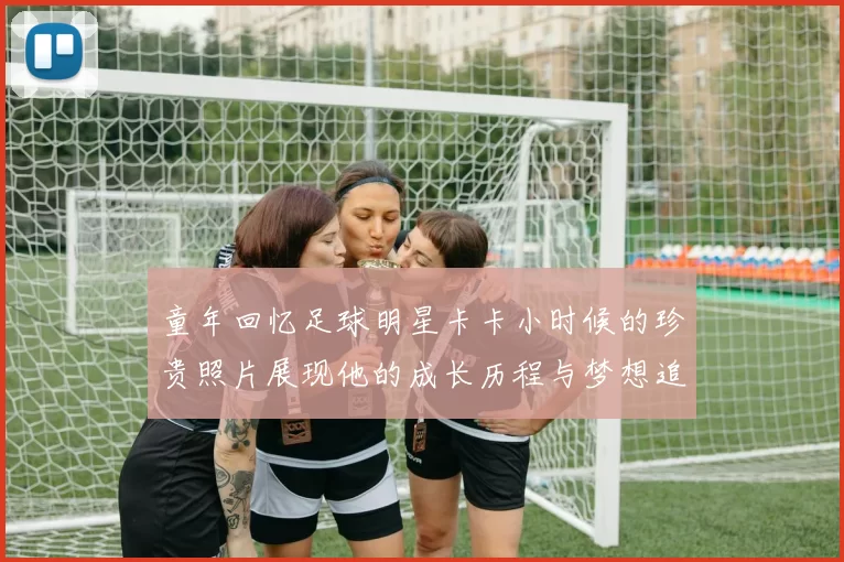 童年回忆足球明星卡卡小时候的珍贵照片展现他的成长历程与梦想追逐