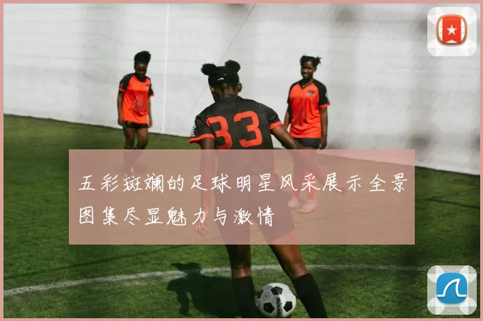 五彩斑斓的足球明星风采展示全景图集尽显魅力与激情