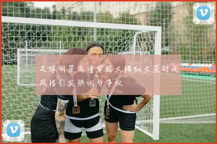足球明星离谱穿搭大揭秘女星时尚风格引发热议与争议
