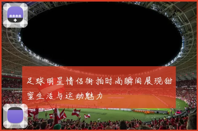 足球明星情侣街拍时尚瞬间展现甜蜜生活与运动魅力
