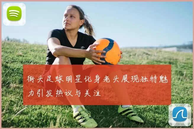 街头足球明星化身老头展现独特魅力引发热议与关注