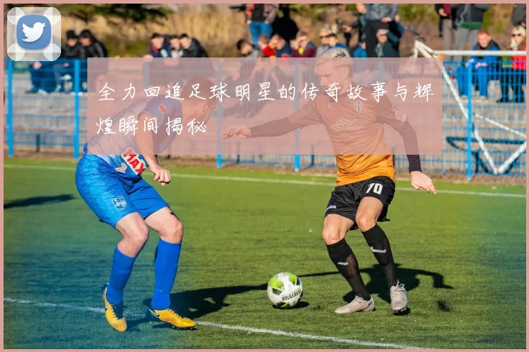 全力回追足球明星的传奇故事与辉煌瞬间揭秘