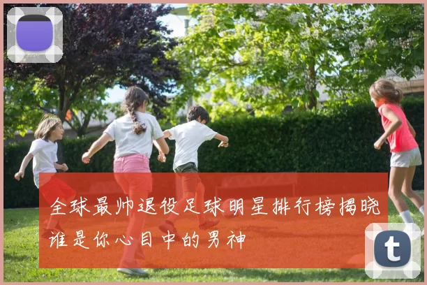 全球最帅退役足球明星排行榜揭晓谁是你心目中的男神