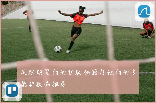 足球明星们的护肤秘籍与他们的专属护肤品推荐