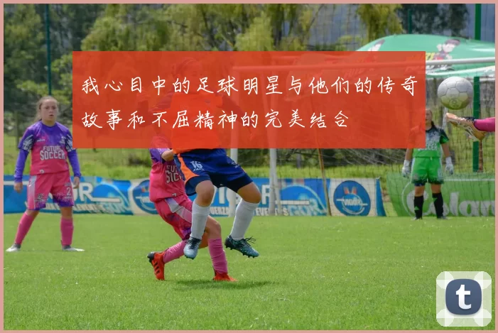 我心目中的足球明星与他们的传奇故事和不屈精神的完美结合