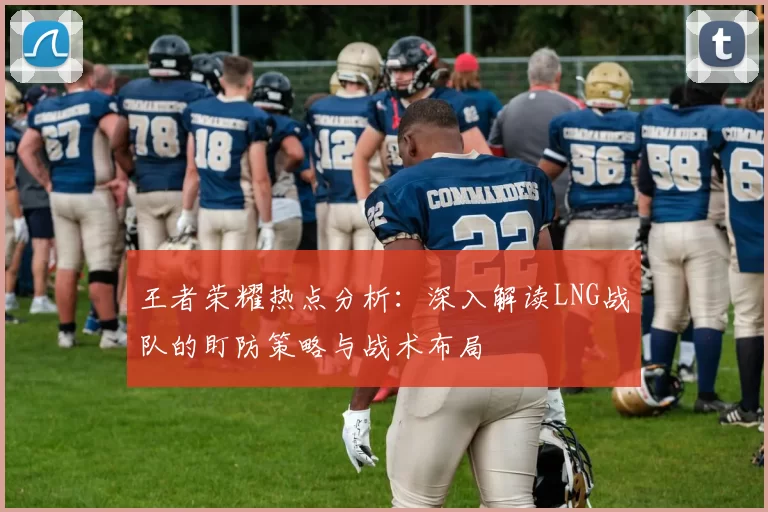 王者荣耀热点分析：深入解读LNG战队的盯防策略与战术布局