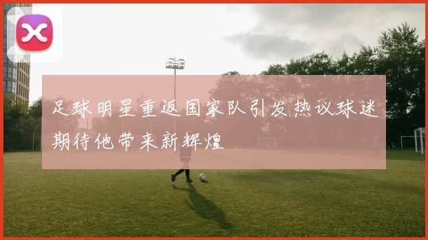 足球明星重返国家队引发热议球迷期待他带来新辉煌