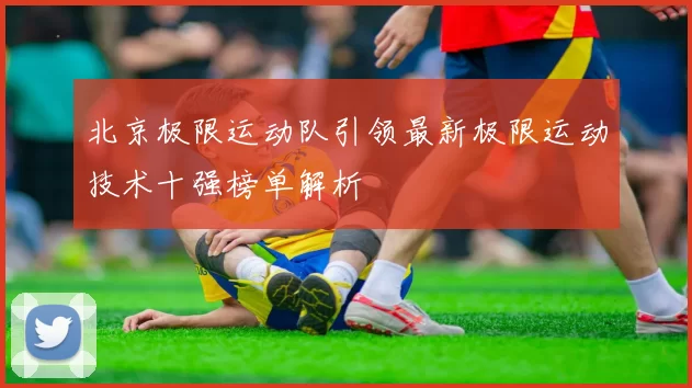 北京极限运动队引领最新极限运动技术十强榜单解析
