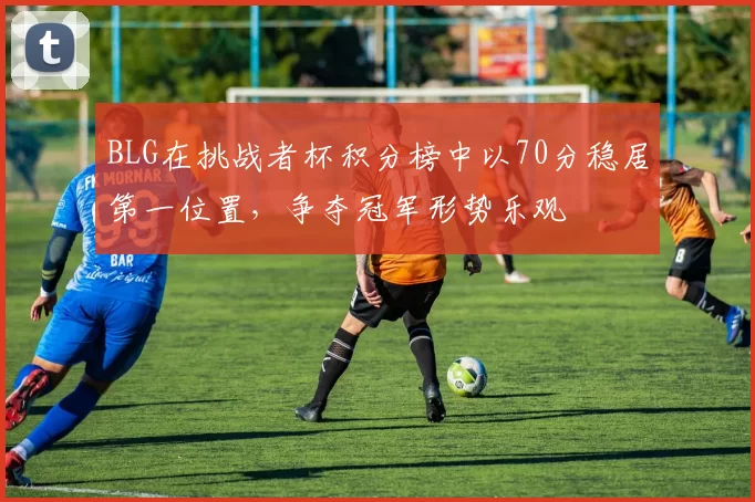 BLG在挑战者杯积分榜中以70分稳居第一位置，争夺冠军形势乐观