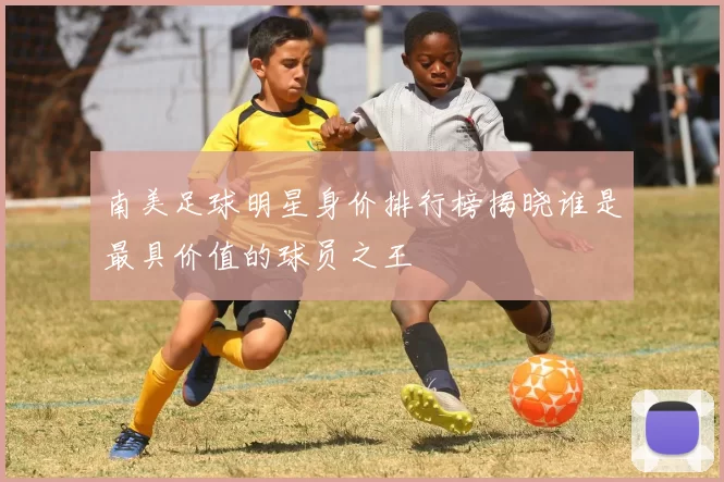南美足球明星身价排行榜揭晓谁是最具价值的球员之王