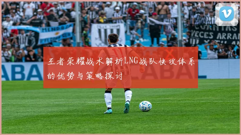 王者荣耀战术解析LNG战队快攻体系的优势与策略探讨