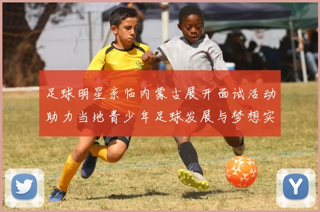 足球明星亲临内蒙古展开面试活动助力当地青少年足球发展与梦想实现