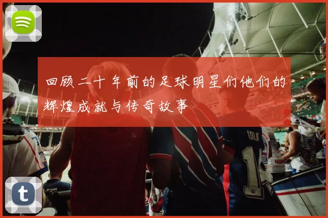 回顾二十年前的足球明星们他们的辉煌成就与传奇故事