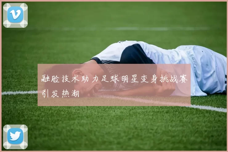 融脸技术助力足球明星变身挑战赛引发热潮