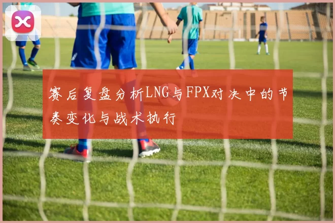 赛后复盘分析LNG与FPX对决中的节奏变化与战术执行