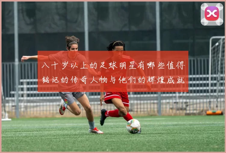 八十岁以上的足球明星有哪些值得铭记的传奇人物与他们的辉煌成就