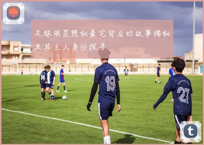 足球明星隐秘豪宅背后的故事揭秘及其主人身份探寻