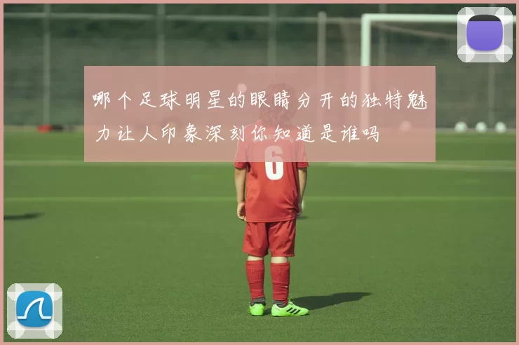哪个足球明星的眼睛分开的独特魅力让人印象深刻你知道是谁吗