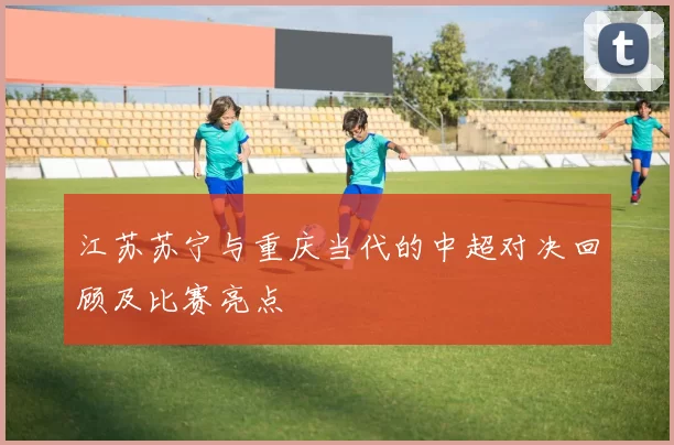 江苏苏宁与重庆当代的中超对决回顾及比赛亮点