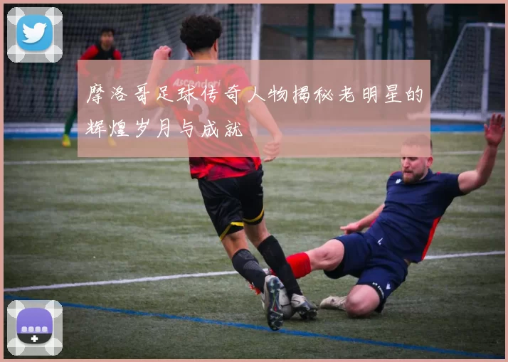 摩洛哥足球传奇人物揭秘老明星的辉煌岁月与成就