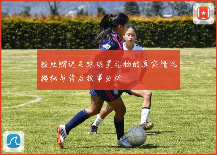 粉丝赠送足球明星礼物的真实情况揭秘与背后故事分析