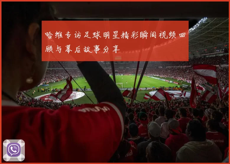 哈维专访足球明星精彩瞬间视频回顾与幕后故事分享