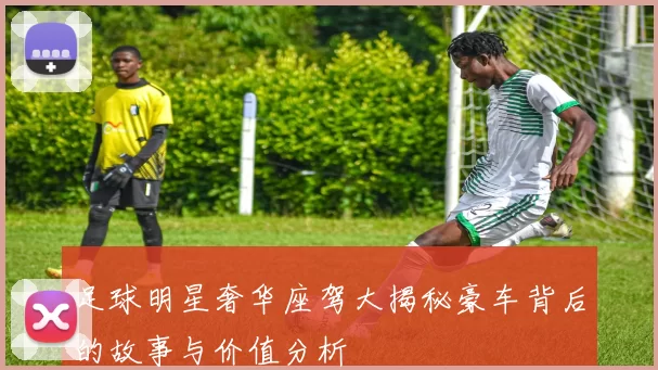 足球明星奢华座驾大揭秘豪车背后的故事与价值分析