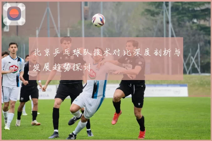 北京乒乓球队技术对比深度剖析与发展趋势探讨