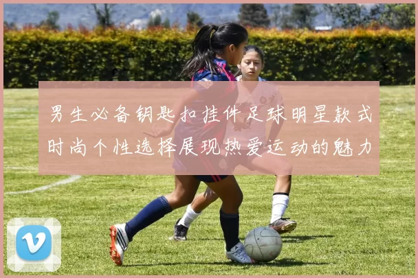 男生必备钥匙扣挂件足球明星款式时尚个性选择展现热爱运动的魅力