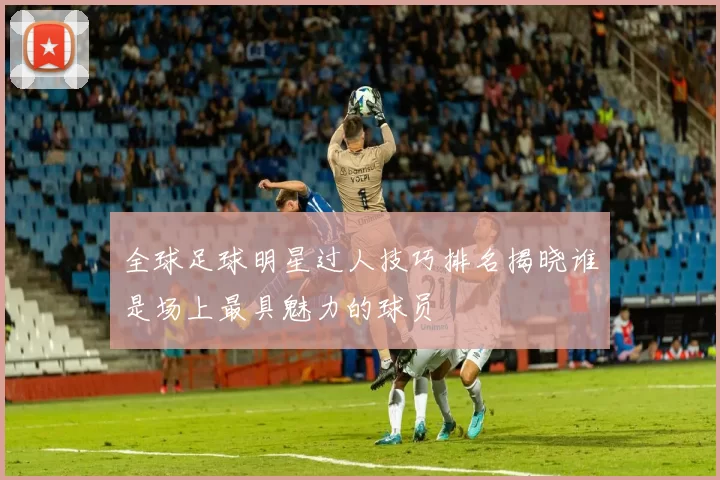 全球足球明星过人技巧排名揭晓谁是场上最具魅力的球员