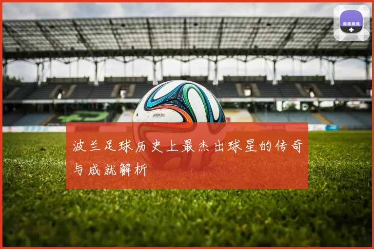 波兰足球历史上最杰出球星的传奇与成就解析