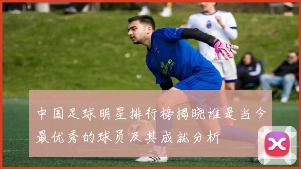 中国足球明星排行榜揭晓谁是当今最优秀的球员及其成就分析