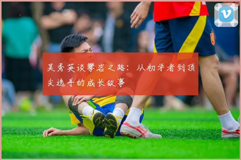 吴秀英谈攀岩之路：从初学者到顶尖选手的成长故事