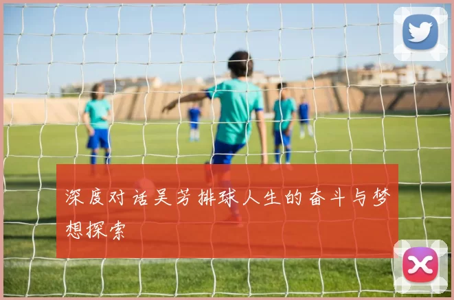 深度对话吴芳排球人生的奋斗与梦想探索