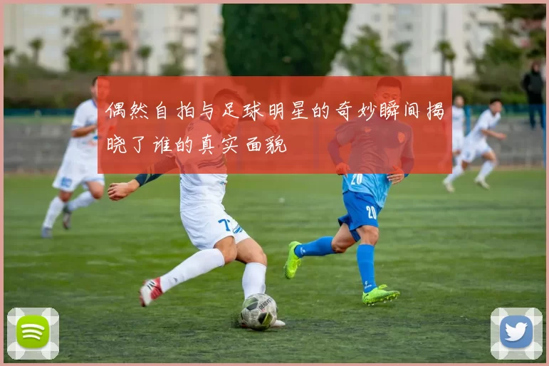 偶然自拍与足球明星的奇妙瞬间揭晓了谁的真实面貌