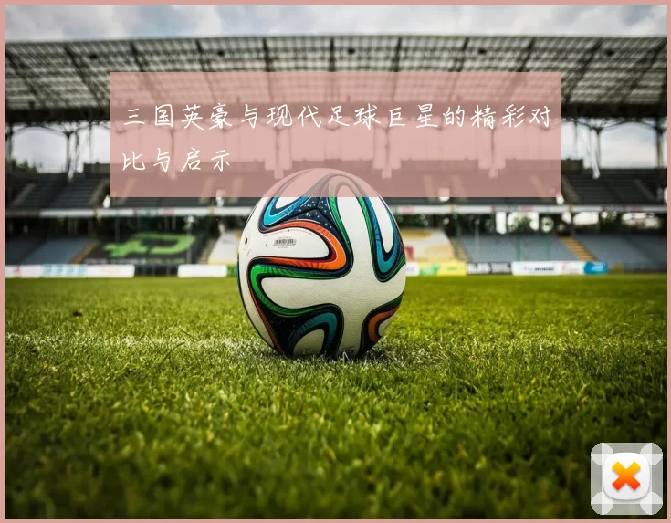 三国英豪与现代足球巨星的精彩对比与启示