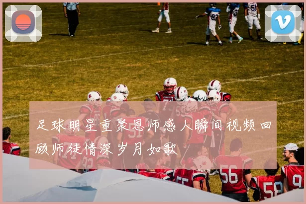 足球明星重聚恩师感人瞬间视频回顾师徒情深岁月如歌