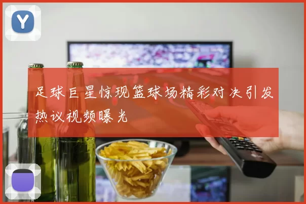 足球巨星惊现篮球场精彩对决引发热议视频曝光