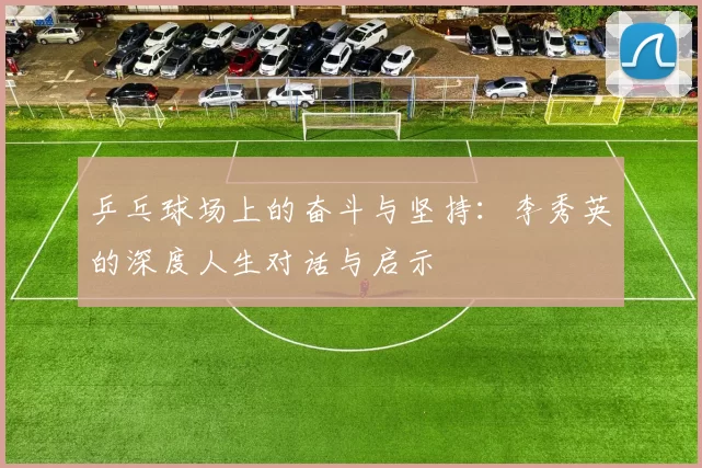 乒乓球场上的奋斗与坚持：李秀英的深度人生对话与启示
